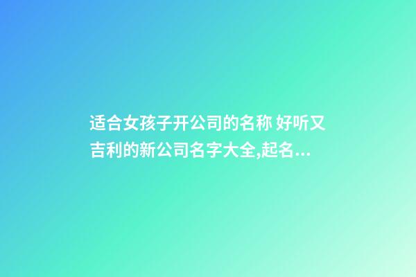 适合女孩子开公司的名称 好听又吉利的新公司名字大全,起名之家-第1张-公司起名-玄机派